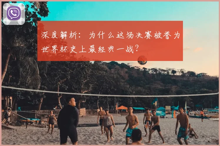 深度解析：为什么这场决赛被誉为世界杯史上最经典一战？
