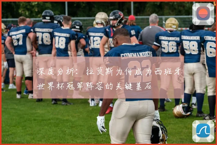 深度分析:拉莫斯为何成为西班牙世界杯冠军阵容的关键基石