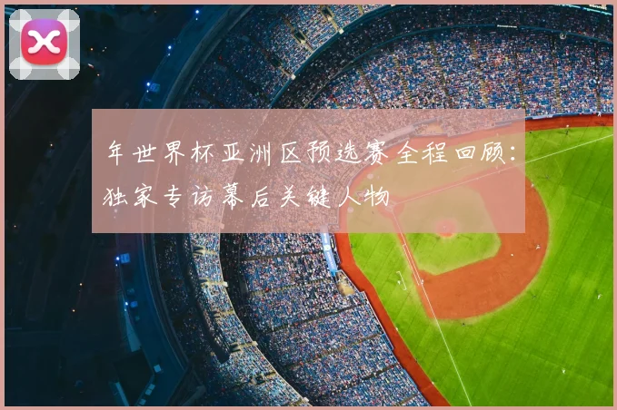 年世界杯亚洲区预选赛全程回顾：独家专访幕后关键人物