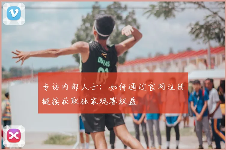 专访内部人士：如何通过官网注册链接获取独家观赛权益