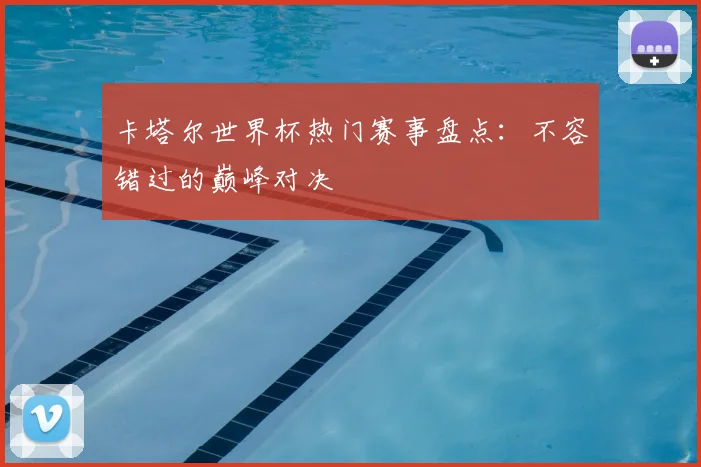 卡塔尔世界杯热门赛事盘点：不容错过的巅峰对决