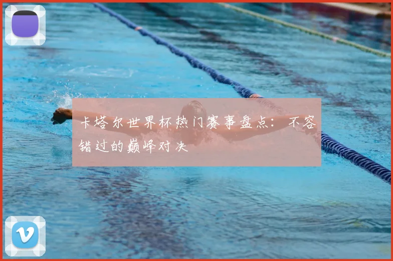 卡塔尔世界杯热门赛事盘点：不容错过的巅峰对决