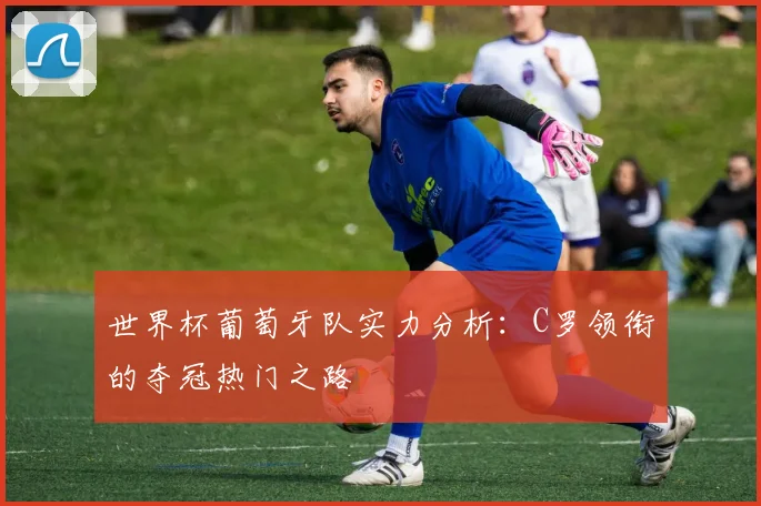 世界杯葡萄牙队实力分析:C罗领衔的夺冠热门之路