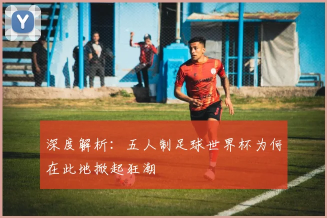 深度解析：五人制足球世界杯为何在此地掀起狂潮