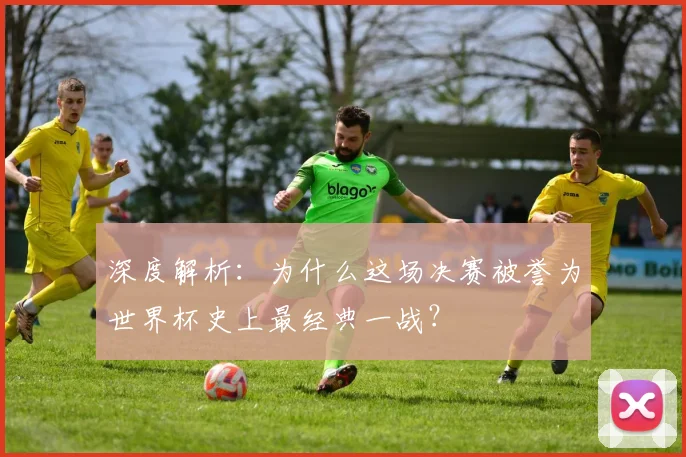 深度解析：为什么这场决赛被誉为世界杯史上最经典一战？