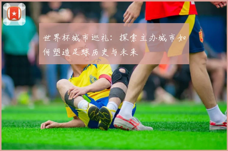 世界杯城市巡礼：探索主办城市如何塑造足球历史与未来