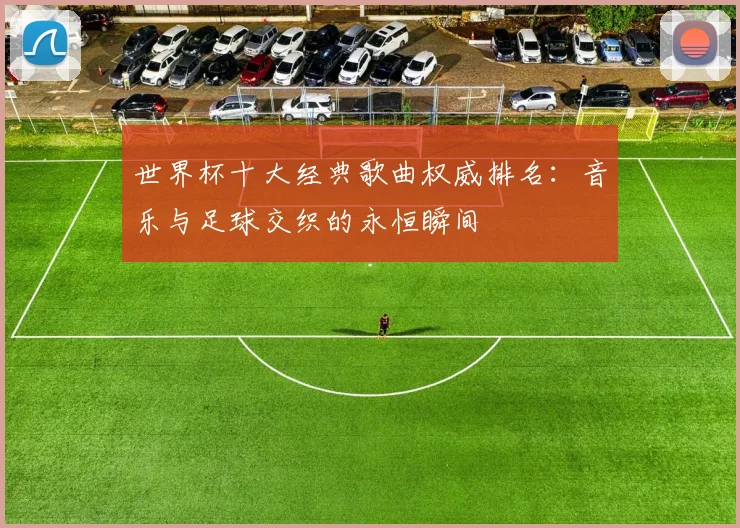世界杯十大经典歌曲权威排名:音乐与足球交织的永恒瞬间