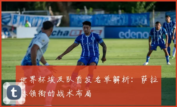 世界杯埃及队首发名单解析：萨拉赫领衔的战术布局