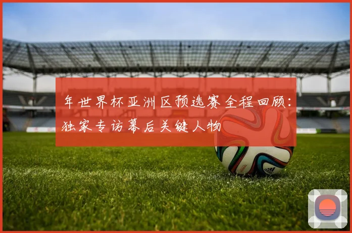 年世界杯亚洲区预选赛全程回顾：独家专访幕后关键人物