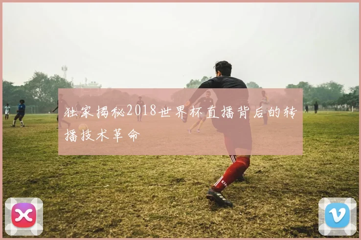 独家揭秘2018世界杯直播背后的转播技术革命