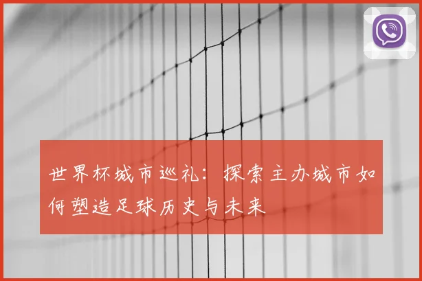 世界杯城市巡礼：探索主办城市如何塑造足球历史与未来