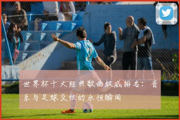 世界杯十大经典歌曲权威排名:音乐与足球交织的永恒瞬间