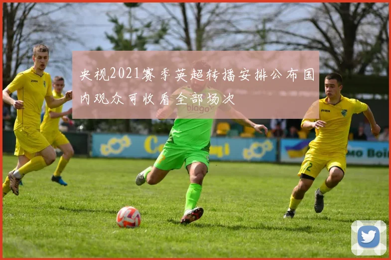 央视2021赛季英超转播安排公布国内观众可收看全部场次