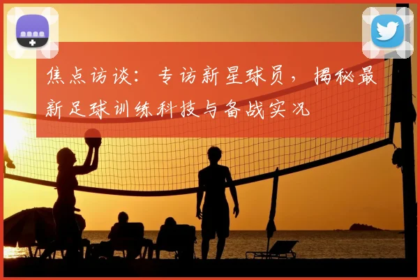 焦点访谈：专访新星球员，揭秘最新足球训练科技与备战实况