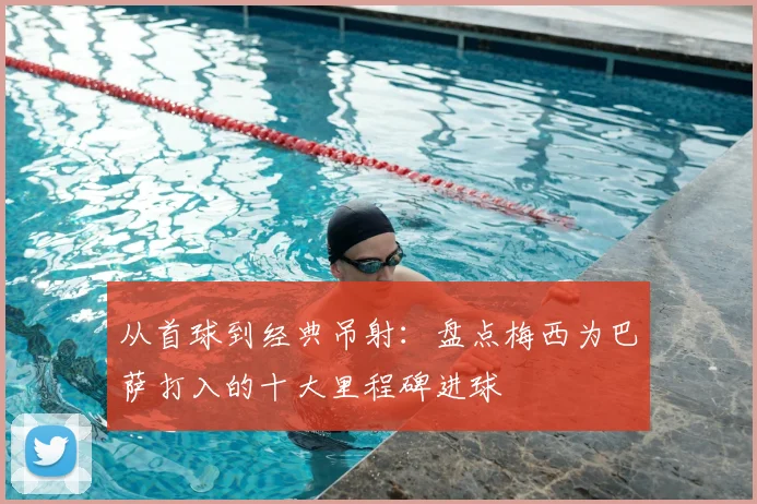 从首球到经典吊射：盘点梅西为巴萨打入的十大里程碑进球