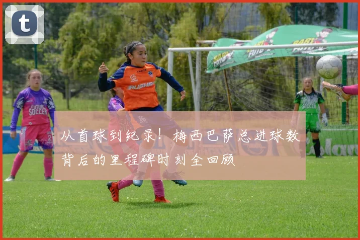 从首球到纪录！梅西巴萨总进球数背后的里程碑时刻全回顾