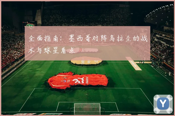 全面指南：墨西哥对阵乌拉圭的战术与球星看点