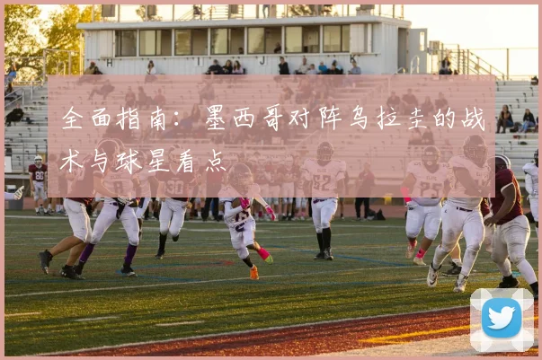 全面指南：墨西哥对阵乌拉圭的战术与球星看点